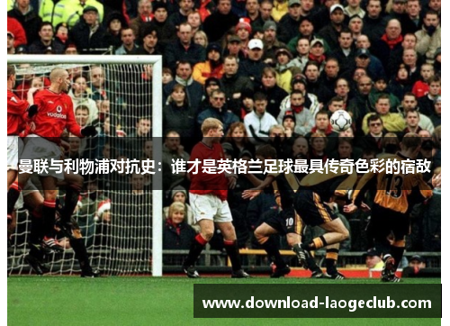 曼联与利物浦对抗史：谁才是英格兰足球最具传奇色彩的宿敌