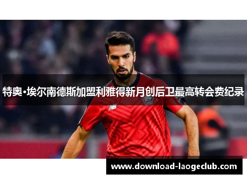 特奥·埃尔南德斯加盟利雅得新月创后卫最高转会费纪录 特奥·埃尔南德斯加盟利雅得新月创后卫最高转会费纪录