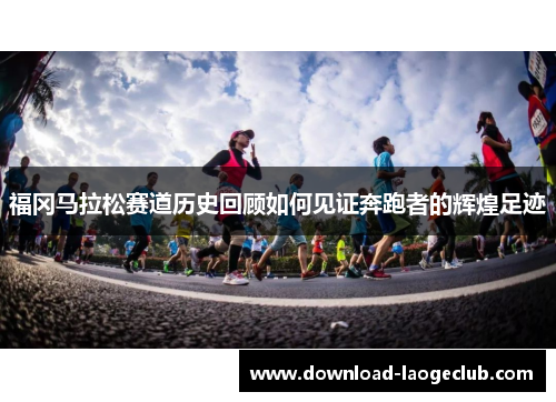 福冈马拉松赛道历史回顾如何见证奔跑者的辉煌足迹